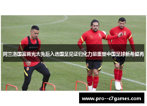 阿兰洛国富蒋光太先后入选国足见证归化力量重塑中国足球新希望再